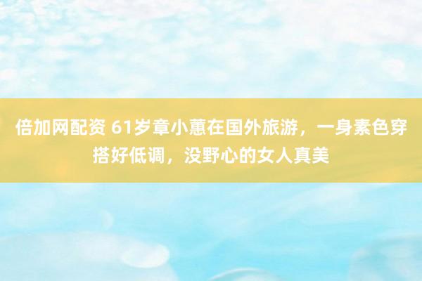 倍加网配资 61岁章小蕙在国外旅游，一身素色穿搭好低调，没野心的女人真美