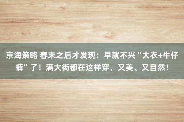 京海策略 春末之后才发现：早就不兴“大衣+牛仔裤”了！满大街都在这样穿，又美、又自然！