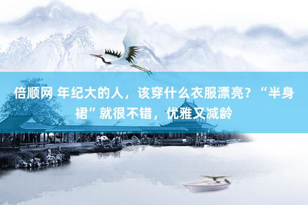 倍顺网 年纪大的人，该穿什么衣服漂亮？“半身裙”就很不错，优雅又减龄