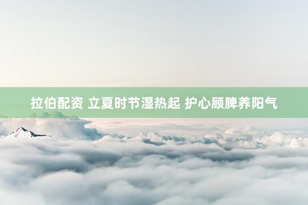 拉伯配资 立夏时节湿热起 护心顾脾养阳气