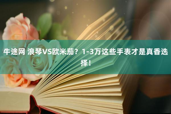 牛途网 浪琴VS欧米茄？1-3万这些手表才是真香选择！