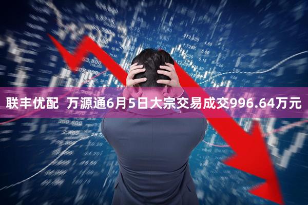 联丰优配  万源通6月5日大宗交易成交996.64万元