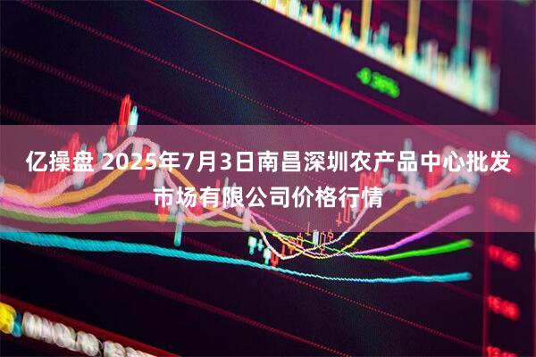 亿操盘 2025年7月3日南昌深圳农产品中心批发市场有限公司价格行情