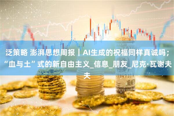 泛策略 澎湃思想周报｜AI生成的祝福同样真诚吗；“血与土”式的新自由主义_信息_朋友_尼克·瓦谢夫