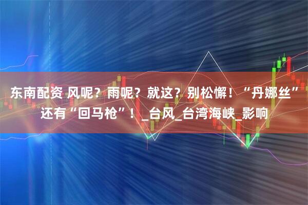 东南配资 风呢？雨呢？就这？别松懈！“丹娜丝”还有“回马枪”！_台风_台湾海峡_影响