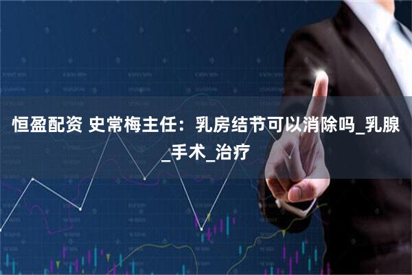 恒盈配资 史常梅主任：乳房结节可以消除吗_乳腺_手术_治疗