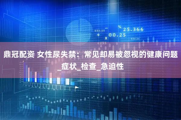 鼎冠配资 女性尿失禁：常见却易被忽视的健康问题_症状_检查_急迫性