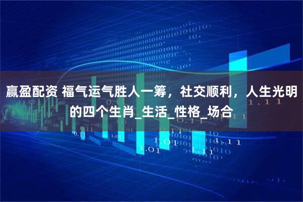 赢盈配资 福气运气胜人一筹，社交顺利，人生光明的四个生肖_生活_性格_场合