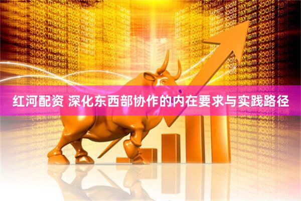 红河配资 深化东西部协作的内在要求与实践路径
