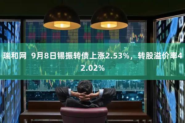 瑞和网  9月8日锡振转债上涨2.53%，转股溢价率42.02%