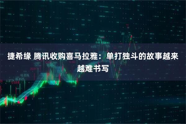 捷希缘 腾讯收购喜马拉雅：单打独斗的故事越来越难书写
