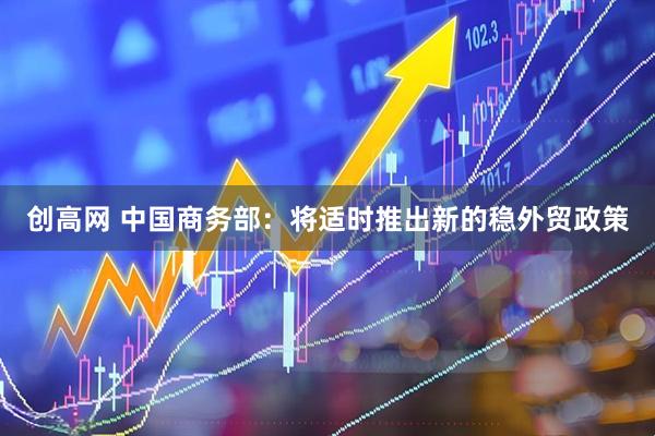 创高网 中国商务部:将适时推出新的稳外贸政策