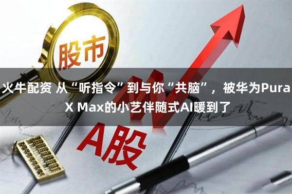 火牛配资 从“听指令”到与你“共脑”，被华为Pura X Max的小艺伴随式AI暖到了