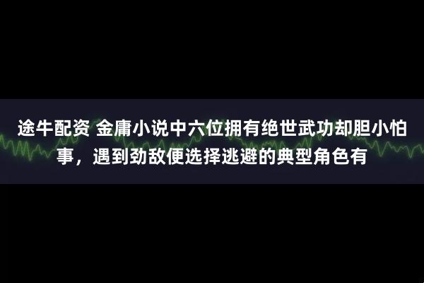 途牛配资 金庸小说中六位拥有绝世武功却胆小怕事，遇到劲敌便选择逃避的典型角色有
